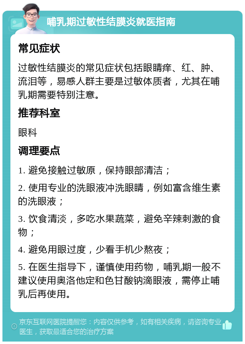 哺乳期过敏性结膜炎就医指南 常见症状 过敏性结膜炎的常见症状包括眼睛痒、红、肿、流泪等，易感人群主要是过敏体质者，尤其在哺乳期需要特别注意。 推荐科室 眼科 调理要点 1. 避免接触过敏原，保持眼部清洁； 2. 使用专业的洗眼液冲洗眼睛，例如富含维生素的洗眼液； 3. 饮食清淡，多吃水果蔬菜，避免辛辣刺激的食物； 4. 避免用眼过度，少看手机少熬夜； 5. 在医生指导下，谨慎使用药物，哺乳期一般不建议使用奥洛他定和色甘酸钠滴眼液，需停止哺乳后再使用。