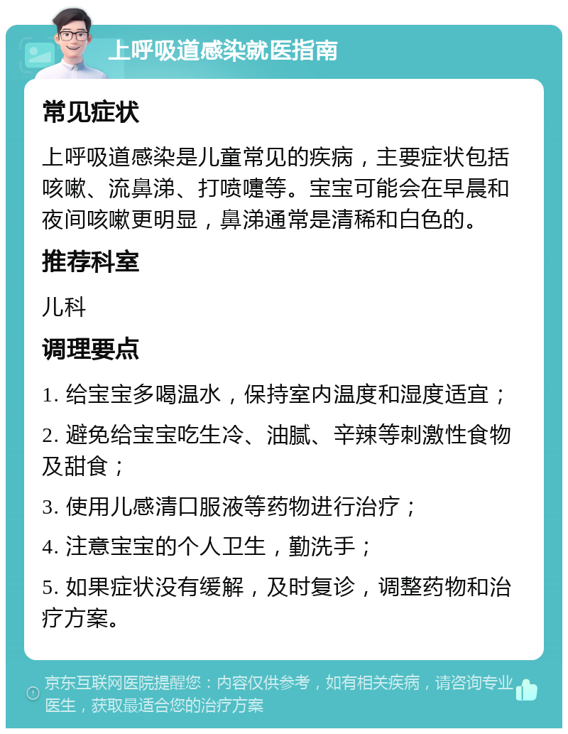 上呼吸道感染就医指南 常见症状 上呼吸道感染是儿童常见的疾病，主要症状包括咳嗽、流鼻涕、打喷嚏等。宝宝可能会在早晨和夜间咳嗽更明显，鼻涕通常是清稀和白色的。 推荐科室 儿科 调理要点 1. 给宝宝多喝温水，保持室内温度和湿度适宜； 2. 避免给宝宝吃生冷、油腻、辛辣等刺激性食物及甜食； 3. 使用儿感清口服液等药物进行治疗； 4. 注意宝宝的个人卫生，勤洗手； 5. 如果症状没有缓解，及时复诊，调整药物和治疗方案。