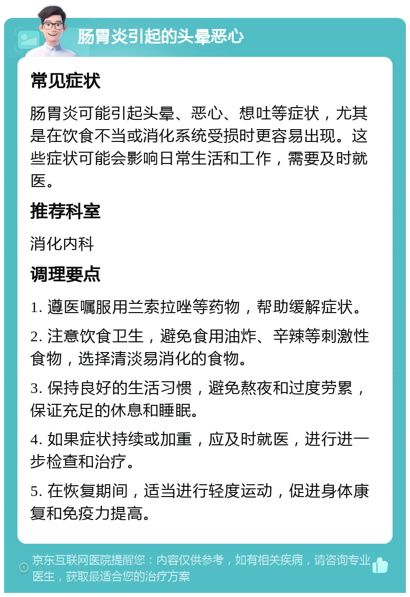 肠胃炎引起的头晕恶心 常见症状 肠胃炎可能引起头晕、恶心、想吐等症状，尤其是在饮食不当或消化系统受损时更容易出现。这些症状可能会影响日常生活和工作，需要及时就医。 推荐科室 消化内科 调理要点 1. 遵医嘱服用兰索拉唑等药物，帮助缓解症状。 2. 注意饮食卫生，避免食用油炸、辛辣等刺激性食物，选择清淡易消化的食物。 3. 保持良好的生活习惯，避免熬夜和过度劳累，保证充足的休息和睡眠。 4. 如果症状持续或加重，应及时就医，进行进一步检查和治疗。 5. 在恢复期间，适当进行轻度运动，促进身体康复和免疫力提高。