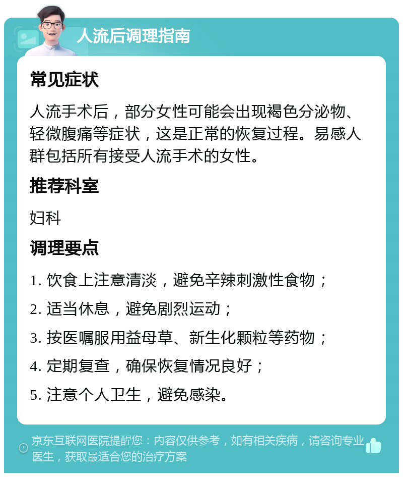 人流后调理指南 常见症状 人流手术后，部分女性可能会出现褐色分泌物、轻微腹痛等症状，这是正常的恢复过程。易感人群包括所有接受人流手术的女性。 推荐科室 妇科 调理要点 1. 饮食上注意清淡，避免辛辣刺激性食物； 2. 适当休息，避免剧烈运动； 3. 按医嘱服用益母草、新生化颗粒等药物； 4. 定期复查，确保恢复情况良好； 5. 注意个人卫生，避免感染。