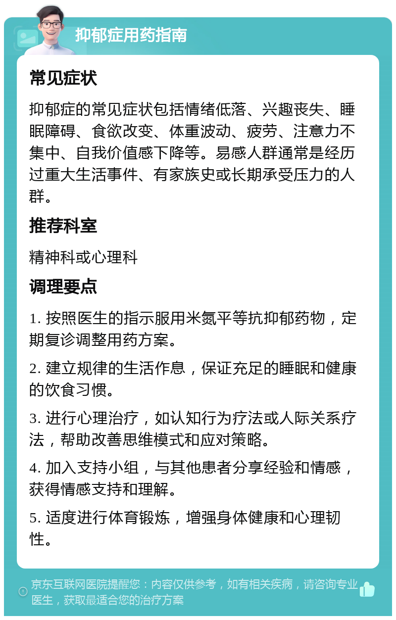 抑郁症用药指南 常见症状 抑郁症的常见症状包括情绪低落、兴趣丧失、睡眠障碍、食欲改变、体重波动、疲劳、注意力不集中、自我价值感下降等。易感人群通常是经历过重大生活事件、有家族史或长期承受压力的人群。 推荐科室 精神科或心理科 调理要点 1. 按照医生的指示服用米氮平等抗抑郁药物，定期复诊调整用药方案。 2. 建立规律的生活作息，保证充足的睡眠和健康的饮食习惯。 3. 进行心理治疗，如认知行为疗法或人际关系疗法，帮助改善思维模式和应对策略。 4. 加入支持小组，与其他患者分享经验和情感，获得情感支持和理解。 5. 适度进行体育锻炼，增强身体健康和心理韧性。