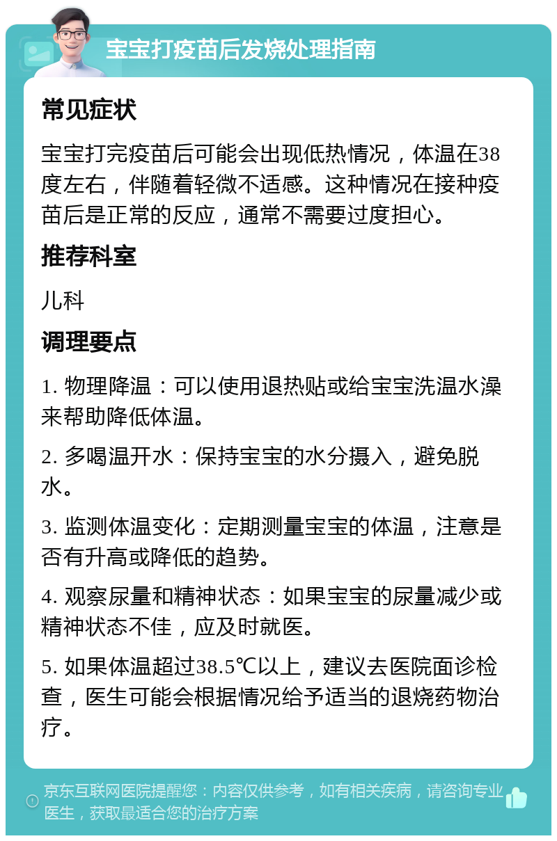 宝宝打疫苗后发烧处理指南 常见症状 宝宝打完疫苗后可能会出现低热情况，体温在38度左右，伴随着轻微不适感。这种情况在接种疫苗后是正常的反应，通常不需要过度担心。 推荐科室 儿科 调理要点 1. 物理降温：可以使用退热贴或给宝宝洗温水澡来帮助降低体温。 2. 多喝温开水：保持宝宝的水分摄入，避免脱水。 3. 监测体温变化：定期测量宝宝的体温，注意是否有升高或降低的趋势。 4. 观察尿量和精神状态：如果宝宝的尿量减少或精神状态不佳，应及时就医。 5. 如果体温超过38.5℃以上，建议去医院面诊检查，医生可能会根据情况给予适当的退烧药物治疗。