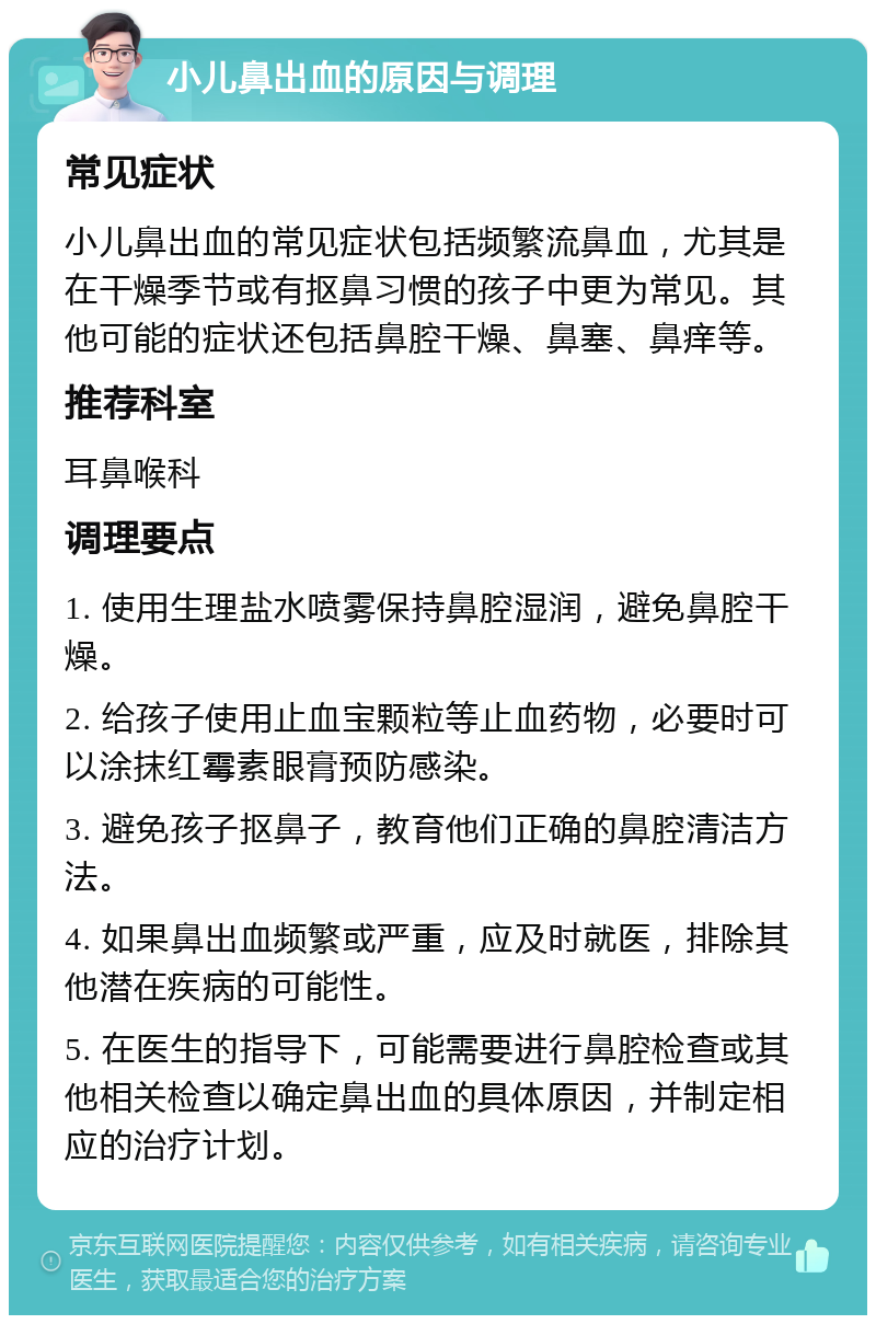 小儿鼻出血的原因与调理 常见症状 小儿鼻出血的常见症状包括频繁流鼻血，尤其是在干燥季节或有抠鼻习惯的孩子中更为常见。其他可能的症状还包括鼻腔干燥、鼻塞、鼻痒等。 推荐科室 耳鼻喉科 调理要点 1. 使用生理盐水喷雾保持鼻腔湿润，避免鼻腔干燥。 2. 给孩子使用止血宝颗粒等止血药物，必要时可以涂抹红霉素眼膏预防感染。 3. 避免孩子抠鼻子，教育他们正确的鼻腔清洁方法。 4. 如果鼻出血频繁或严重，应及时就医，排除其他潜在疾病的可能性。 5. 在医生的指导下，可能需要进行鼻腔检查或其他相关检查以确定鼻出血的具体原因，并制定相应的治疗计划。