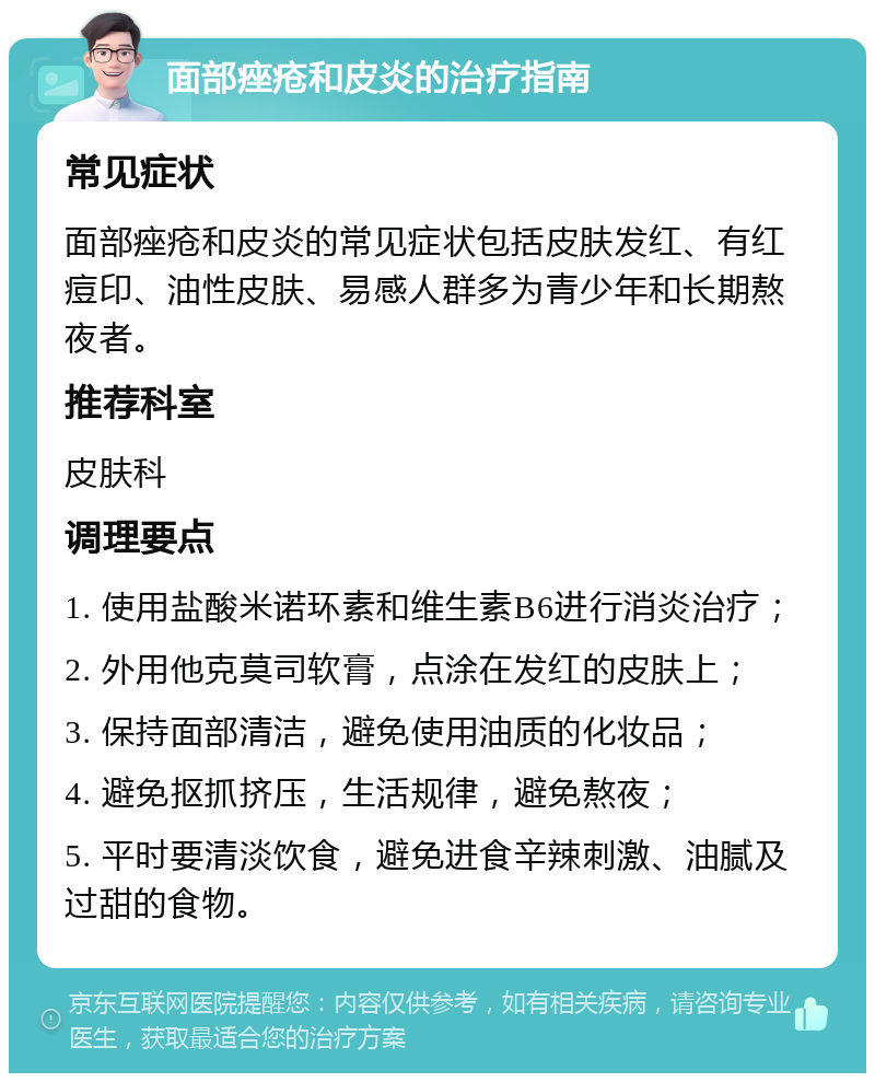 面部痤疮和皮炎的治疗指南 常见症状 面部痤疮和皮炎的常见症状包括皮肤发红、有红痘印、油性皮肤、易感人群多为青少年和长期熬夜者。 推荐科室 皮肤科 调理要点 1. 使用盐酸米诺环素和维生素B6进行消炎治疗； 2. 外用他克莫司软膏，点涂在发红的皮肤上； 3. 保持面部清洁，避免使用油质的化妆品； 4. 避免抠抓挤压，生活规律，避免熬夜； 5. 平时要清淡饮食，避免进食辛辣刺激、油腻及过甜的食物。