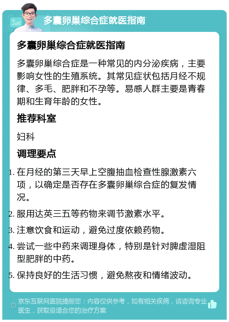 多囊卵巢综合症就医指南 多囊卵巢综合症就医指南 多囊卵巢综合症是一种常见的内分泌疾病，主要影响女性的生殖系统。其常见症状包括月经不规律、多毛、肥胖和不孕等。易感人群主要是青春期和生育年龄的女性。 推荐科室 妇科 调理要点 在月经的第三天早上空腹抽血检查性腺激素六项，以确定是否存在多囊卵巢综合症的复发情况。 服用达英三五等药物来调节激素水平。 注意饮食和运动，避免过度依赖药物。 尝试一些中药来调理身体，特别是针对脾虚湿阻型肥胖的中药。 保持良好的生活习惯，避免熬夜和情绪波动。