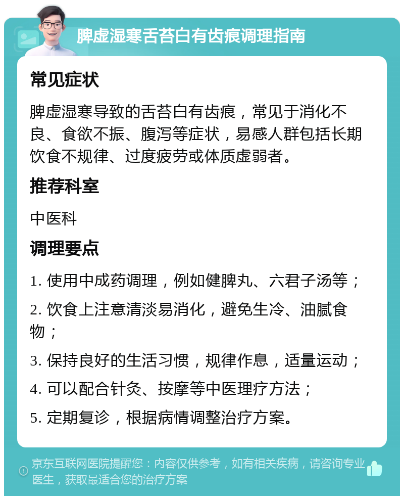 脾虚湿寒舌苔白有齿痕调理指南 常见症状 脾虚湿寒导致的舌苔白有齿痕，常见于消化不良、食欲不振、腹泻等症状，易感人群包括长期饮食不规律、过度疲劳或体质虚弱者。 推荐科室 中医科 调理要点 1. 使用中成药调理，例如健脾丸、六君子汤等； 2. 饮食上注意清淡易消化，避免生冷、油腻食物； 3. 保持良好的生活习惯，规律作息，适量运动； 4. 可以配合针灸、按摩等中医理疗方法； 5. 定期复诊，根据病情调整治疗方案。