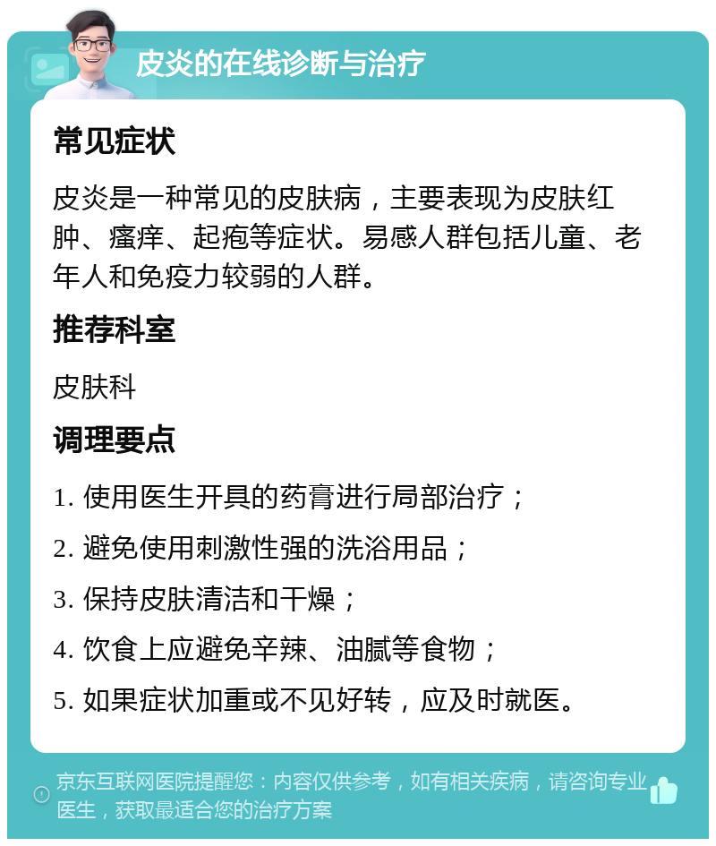 皮炎的在线诊断与治疗 常见症状 皮炎是一种常见的皮肤病，主要表现为皮肤红肿、瘙痒、起疱等症状。易感人群包括儿童、老年人和免疫力较弱的人群。 推荐科室 皮肤科 调理要点 1. 使用医生开具的药膏进行局部治疗； 2. 避免使用刺激性强的洗浴用品； 3. 保持皮肤清洁和干燥； 4. 饮食上应避免辛辣、油腻等食物； 5. 如果症状加重或不见好转，应及时就医。