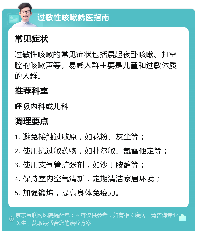 过敏性咳嗽就医指南 常见症状 过敏性咳嗽的常见症状包括晨起夜卧咳嗽、打空腔的咳嗽声等。易感人群主要是儿童和过敏体质的人群。 推荐科室 呼吸内科或儿科 调理要点 1. 避免接触过敏原，如花粉、灰尘等； 2. 使用抗过敏药物，如扑尔敏、氯雷他定等； 3. 使用支气管扩张剂，如沙丁胺醇等； 4. 保持室内空气清新，定期清洁家居环境； 5. 加强锻炼，提高身体免疫力。