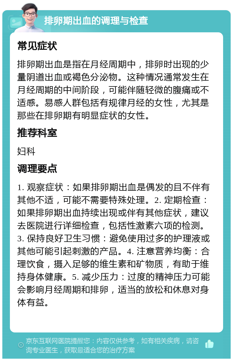 排卵期出血的调理与检查 常见症状 排卵期出血是指在月经周期中，排卵时出现的少量阴道出血或褐色分泌物。这种情况通常发生在月经周期的中间阶段，可能伴随轻微的腹痛或不适感。易感人群包括有规律月经的女性，尤其是那些在排卵期有明显症状的女性。 推荐科室 妇科 调理要点 1. 观察症状：如果排卵期出血是偶发的且不伴有其他不适，可能不需要特殊处理。2. 定期检查：如果排卵期出血持续出现或伴有其他症状，建议去医院进行详细检查，包括性激素六项的检测。3. 保持良好卫生习惯：避免使用过多的护理液或其他可能引起刺激的产品。4. 注意营养均衡：合理饮食，摄入足够的维生素和矿物质，有助于维持身体健康。5. 减少压力：过度的精神压力可能会影响月经周期和排卵，适当的放松和休息对身体有益。