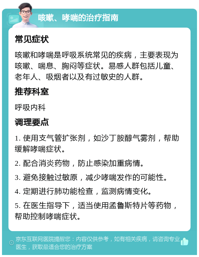 咳嗽、哮喘的治疗指南 常见症状 咳嗽和哮喘是呼吸系统常见的疾病，主要表现为咳嗽、喘息、胸闷等症状。易感人群包括儿童、老年人、吸烟者以及有过敏史的人群。 推荐科室 呼吸内科 调理要点 1. 使用支气管扩张剂，如沙丁胺醇气雾剂，帮助缓解哮喘症状。 2. 配合消炎药物，防止感染加重病情。 3. 避免接触过敏原，减少哮喘发作的可能性。 4. 定期进行肺功能检查，监测病情变化。 5. 在医生指导下，适当使用孟鲁斯特片等药物，帮助控制哮喘症状。