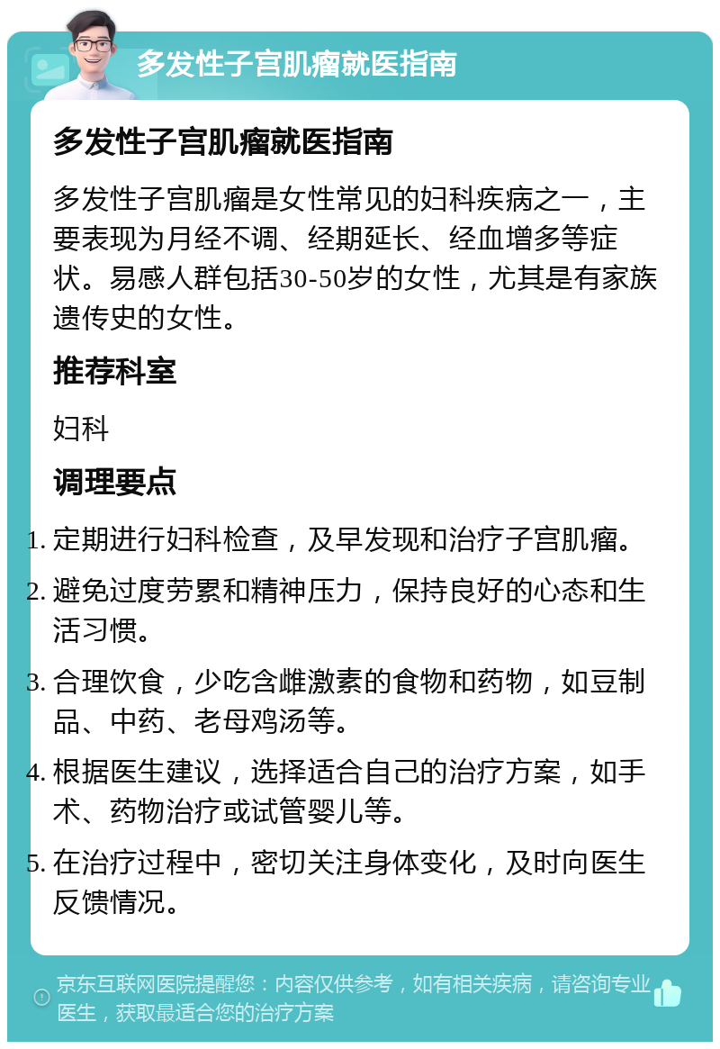 多发性子宫肌瘤就医指南 多发性子宫肌瘤就医指南 多发性子宫肌瘤是女性常见的妇科疾病之一，主要表现为月经不调、经期延长、经血增多等症状。易感人群包括30-50岁的女性，尤其是有家族遗传史的女性。 推荐科室 妇科 调理要点 定期进行妇科检查，及早发现和治疗子宫肌瘤。 避免过度劳累和精神压力，保持良好的心态和生活习惯。 合理饮食，少吃含雌激素的食物和药物，如豆制品、中药、老母鸡汤等。 根据医生建议，选择适合自己的治疗方案，如手术、药物治疗或试管婴儿等。 在治疗过程中，密切关注身体变化，及时向医生反馈情况。