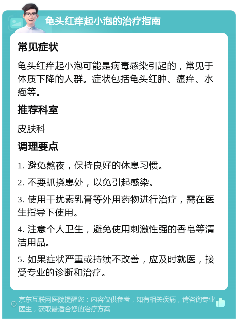 龟头红痒起小泡的治疗指南 常见症状 龟头红痒起小泡可能是病毒感染引起的，常见于体质下降的人群。症状包括龟头红肿、瘙痒、水疱等。 推荐科室 皮肤科 调理要点 1. 避免熬夜，保持良好的休息习惯。 2. 不要抓挠患处，以免引起感染。 3. 使用干扰素乳膏等外用药物进行治疗，需在医生指导下使用。 4. 注意个人卫生，避免使用刺激性强的香皂等清洁用品。 5. 如果症状严重或持续不改善，应及时就医，接受专业的诊断和治疗。