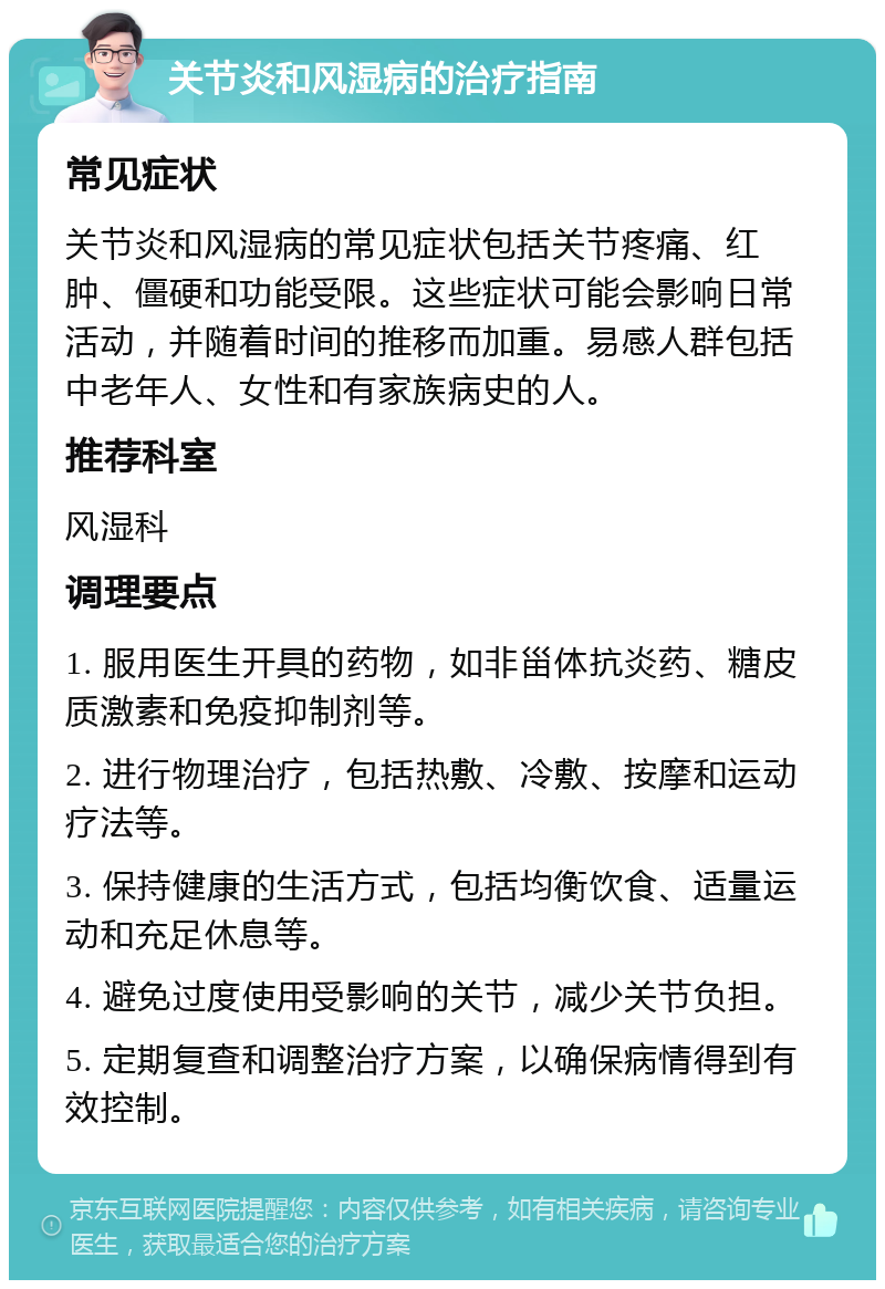 关节炎和风湿病的治疗指南 常见症状 关节炎和风湿病的常见症状包括关节疼痛、红肿、僵硬和功能受限。这些症状可能会影响日常活动，并随着时间的推移而加重。易感人群包括中老年人、女性和有家族病史的人。 推荐科室 风湿科 调理要点 1. 服用医生开具的药物，如非甾体抗炎药、糖皮质激素和免疫抑制剂等。 2. 进行物理治疗，包括热敷、冷敷、按摩和运动疗法等。 3. 保持健康的生活方式，包括均衡饮食、适量运动和充足休息等。 4. 避免过度使用受影响的关节，减少关节负担。 5. 定期复查和调整治疗方案，以确保病情得到有效控制。