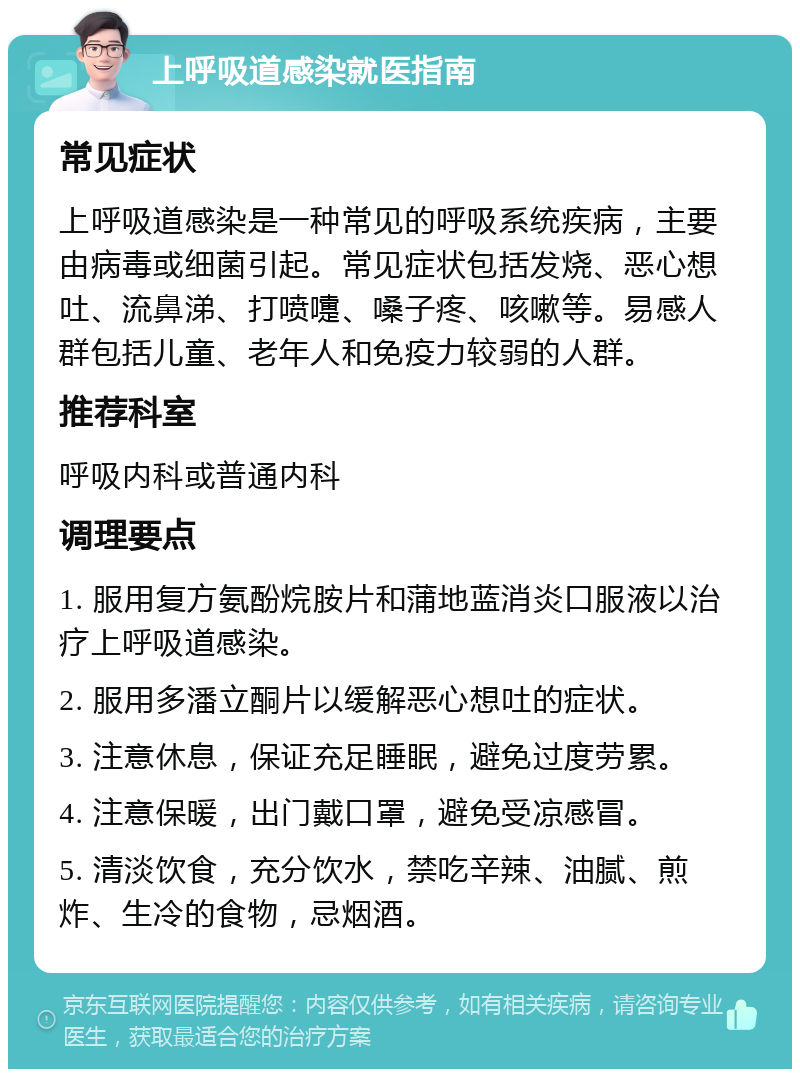 上呼吸道感染就医指南 常见症状 上呼吸道感染是一种常见的呼吸系统疾病，主要由病毒或细菌引起。常见症状包括发烧、恶心想吐、流鼻涕、打喷嚏、嗓子疼、咳嗽等。易感人群包括儿童、老年人和免疫力较弱的人群。 推荐科室 呼吸内科或普通内科 调理要点 1. 服用复方氨酚烷胺片和蒲地蓝消炎口服液以治疗上呼吸道感染。 2. 服用多潘立酮片以缓解恶心想吐的症状。 3. 注意休息，保证充足睡眠，避免过度劳累。 4. 注意保暖，出门戴口罩，避免受凉感冒。 5. 清淡饮食，充分饮水，禁吃辛辣、油腻、煎炸、生冷的食物，忌烟酒。