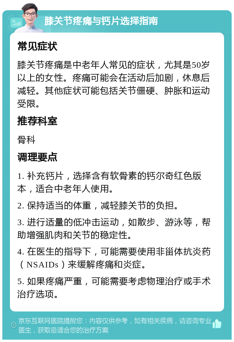 膝关节疼痛与钙片选择指南 常见症状 膝关节疼痛是中老年人常见的症状，尤其是50岁以上的女性。疼痛可能会在活动后加剧，休息后减轻。其他症状可能包括关节僵硬、肿胀和运动受限。 推荐科室 骨科 调理要点 1. 补充钙片，选择含有软骨素的钙尔奇红色版本，适合中老年人使用。 2. 保持适当的体重，减轻膝关节的负担。 3. 进行适量的低冲击运动，如散步、游泳等，帮助增强肌肉和关节的稳定性。 4. 在医生的指导下，可能需要使用非甾体抗炎药（NSAIDs）来缓解疼痛和炎症。 5. 如果疼痛严重，可能需要考虑物理治疗或手术治疗选项。