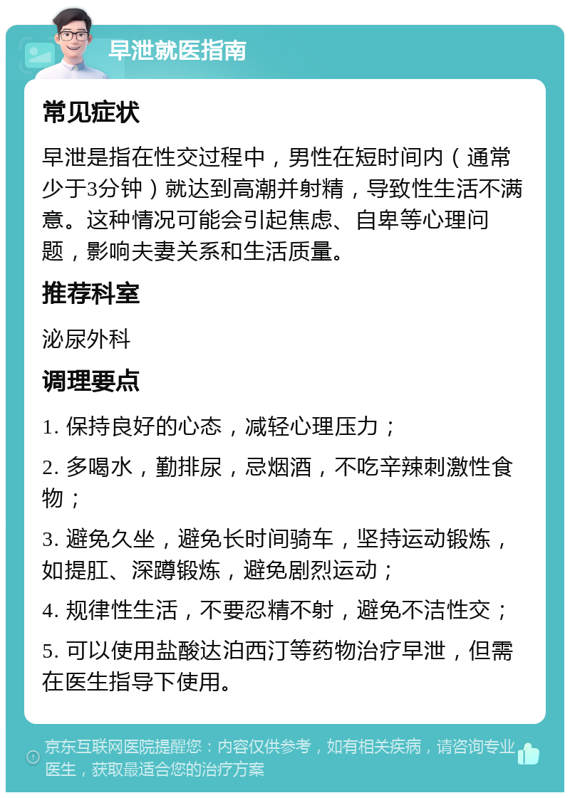 早泄就医指南 常见症状 早泄是指在性交过程中，男性在短时间内（通常少于3分钟）就达到高潮并射精，导致性生活不满意。这种情况可能会引起焦虑、自卑等心理问题，影响夫妻关系和生活质量。 推荐科室 泌尿外科 调理要点 1. 保持良好的心态，减轻心理压力； 2. 多喝水，勤排尿，忌烟酒，不吃辛辣刺激性食物； 3. 避免久坐，避免长时间骑车，坚持运动锻炼，如提肛、深蹲锻炼，避免剧烈运动； 4. 规律性生活，不要忍精不射，避免不洁性交； 5. 可以使用盐酸达泊西汀等药物治疗早泄，但需在医生指导下使用。