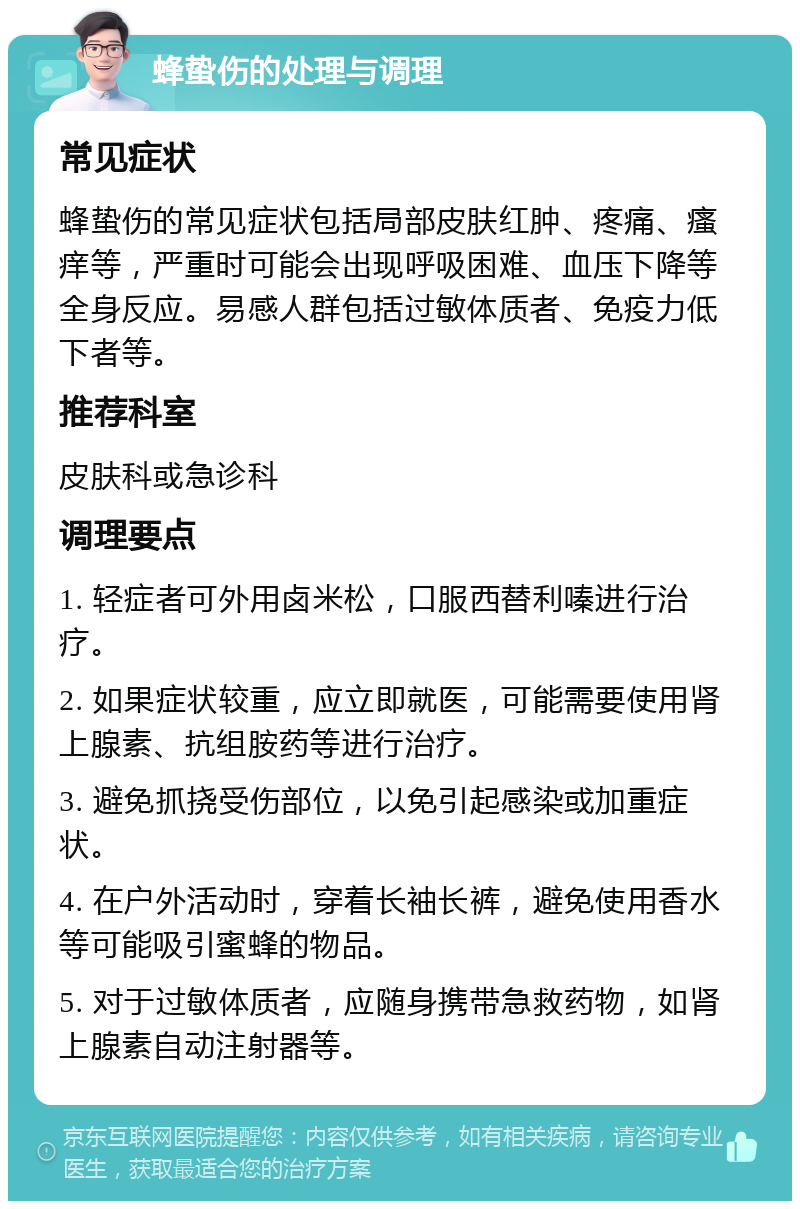 蜂蛰伤的处理与调理 常见症状 蜂蛰伤的常见症状包括局部皮肤红肿、疼痛、瘙痒等，严重时可能会出现呼吸困难、血压下降等全身反应。易感人群包括过敏体质者、免疫力低下者等。 推荐科室 皮肤科或急诊科 调理要点 1. 轻症者可外用卤米松，口服西替利嗪进行治疗。 2. 如果症状较重，应立即就医，可能需要使用肾上腺素、抗组胺药等进行治疗。 3. 避免抓挠受伤部位，以免引起感染或加重症状。 4. 在户外活动时，穿着长袖长裤，避免使用香水等可能吸引蜜蜂的物品。 5. 对于过敏体质者，应随身携带急救药物，如肾上腺素自动注射器等。