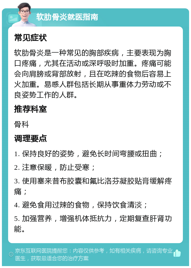 软肋骨炎就医指南 常见症状 软肋骨炎是一种常见的胸部疾病，主要表现为胸口疼痛，尤其在活动或深呼吸时加重。疼痛可能会向肩膀或背部放射，且在吃辣的食物后容易上火加重。易感人群包括长期从事重体力劳动或不良姿势工作的人群。 推荐科室 骨科 调理要点 1. 保持良好的姿势，避免长时间弯腰或扭曲； 2. 注意保暖，防止受寒； 3. 使用塞来昔布胶囊和氟比洛芬凝胶贴膏缓解疼痛； 4. 避免食用过辣的食物，保持饮食清淡； 5. 加强营养，增强机体抵抗力，定期复查肝肾功能。