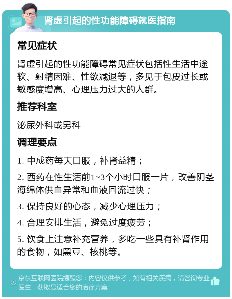 肾虚引起的性功能障碍就医指南 常见症状 肾虚引起的性功能障碍常见症状包括性生活中途软、射精困难、性欲减退等，多见于包皮过长或敏感度增高、心理压力过大的人群。 推荐科室 泌尿外科或男科 调理要点 1. 中成药每天口服，补肾益精； 2. 西药在性生活前1~3个小时口服一片，改善阴茎海绵体供血异常和血液回流过快； 3. 保持良好的心态，减少心理压力； 4. 合理安排生活，避免过度疲劳； 5. 饮食上注意补充营养，多吃一些具有补肾作用的食物，如黑豆、核桃等。