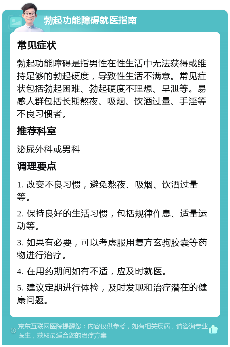 勃起功能障碍就医指南 常见症状 勃起功能障碍是指男性在性生活中无法获得或维持足够的勃起硬度，导致性生活不满意。常见症状包括勃起困难、勃起硬度不理想、早泄等。易感人群包括长期熬夜、吸烟、饮酒过量、手淫等不良习惯者。 推荐科室 泌尿外科或男科 调理要点 1. 改变不良习惯，避免熬夜、吸烟、饮酒过量等。 2. 保持良好的生活习惯，包括规律作息、适量运动等。 3. 如果有必要，可以考虑服用复方玄驹胶囊等药物进行治疗。 4. 在用药期间如有不适，应及时就医。 5. 建议定期进行体检，及时发现和治疗潜在的健康问题。