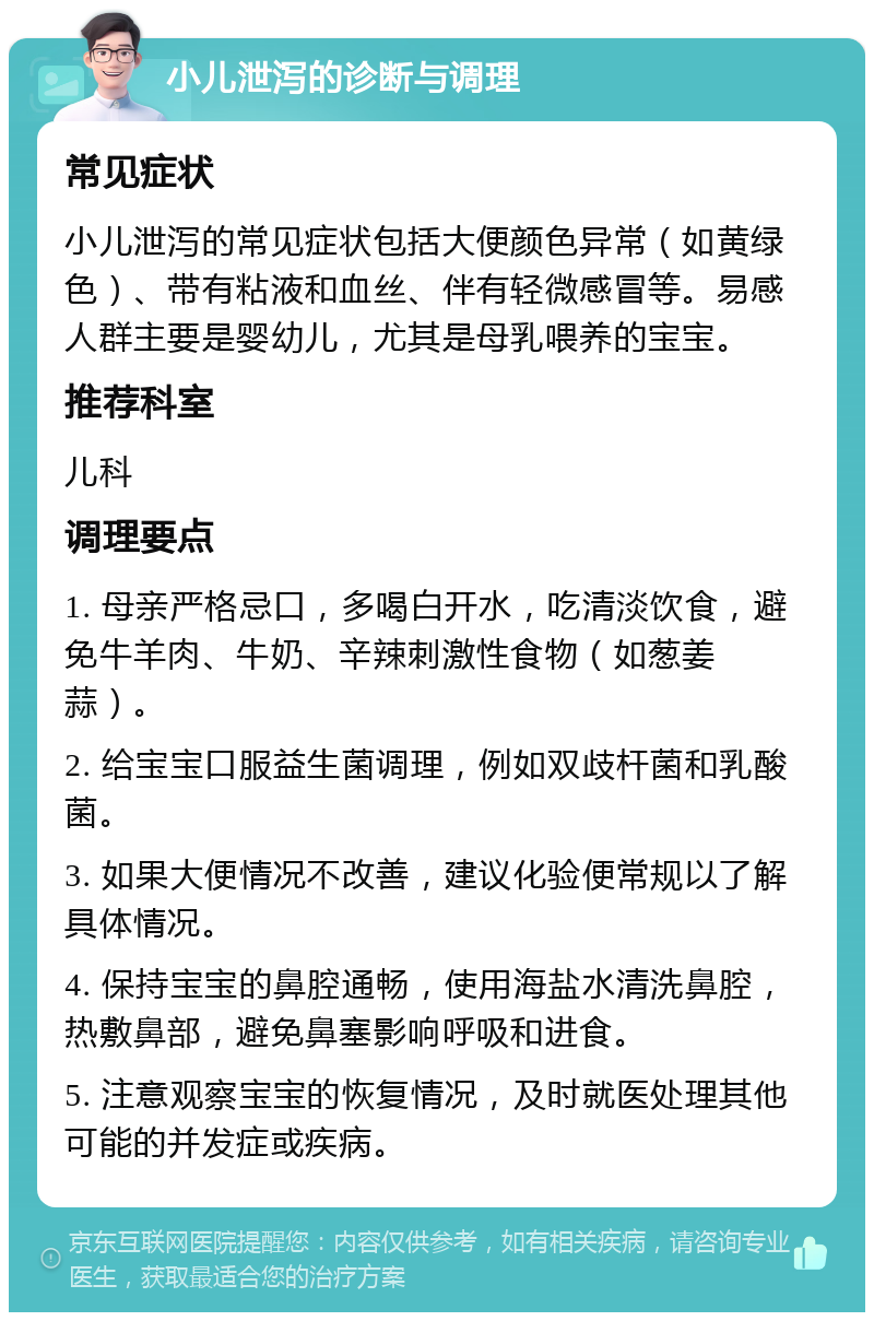 小儿泄泻的诊断与调理 常见症状 小儿泄泻的常见症状包括大便颜色异常（如黄绿色）、带有粘液和血丝、伴有轻微感冒等。易感人群主要是婴幼儿，尤其是母乳喂养的宝宝。 推荐科室 儿科 调理要点 1. 母亲严格忌口，多喝白开水，吃清淡饮食，避免牛羊肉、牛奶、辛辣刺激性食物（如葱姜蒜）。 2. 给宝宝口服益生菌调理，例如双歧杆菌和乳酸菌。 3. 如果大便情况不改善，建议化验便常规以了解具体情况。 4. 保持宝宝的鼻腔通畅，使用海盐水清洗鼻腔，热敷鼻部，避免鼻塞影响呼吸和进食。 5. 注意观察宝宝的恢复情况，及时就医处理其他可能的并发症或疾病。