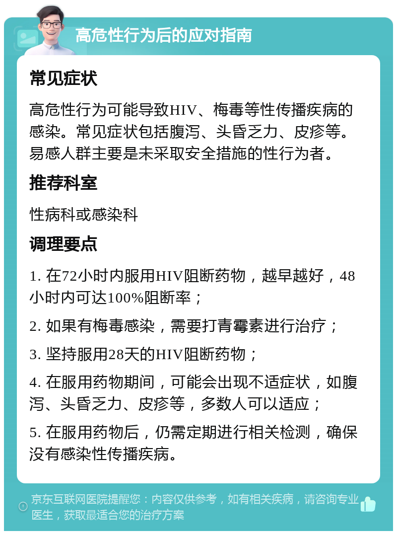 高危性行为后的应对指南 常见症状 高危性行为可能导致HIV、梅毒等性传播疾病的感染。常见症状包括腹泻、头昏乏力、皮疹等。易感人群主要是未采取安全措施的性行为者。 推荐科室 性病科或感染科 调理要点 1. 在72小时内服用HIV阻断药物，越早越好，48小时内可达100%阻断率； 2. 如果有梅毒感染，需要打青霉素进行治疗； 3. 坚持服用28天的HIV阻断药物； 4. 在服用药物期间，可能会出现不适症状，如腹泻、头昏乏力、皮疹等，多数人可以适应； 5. 在服用药物后，仍需定期进行相关检测，确保没有感染性传播疾病。