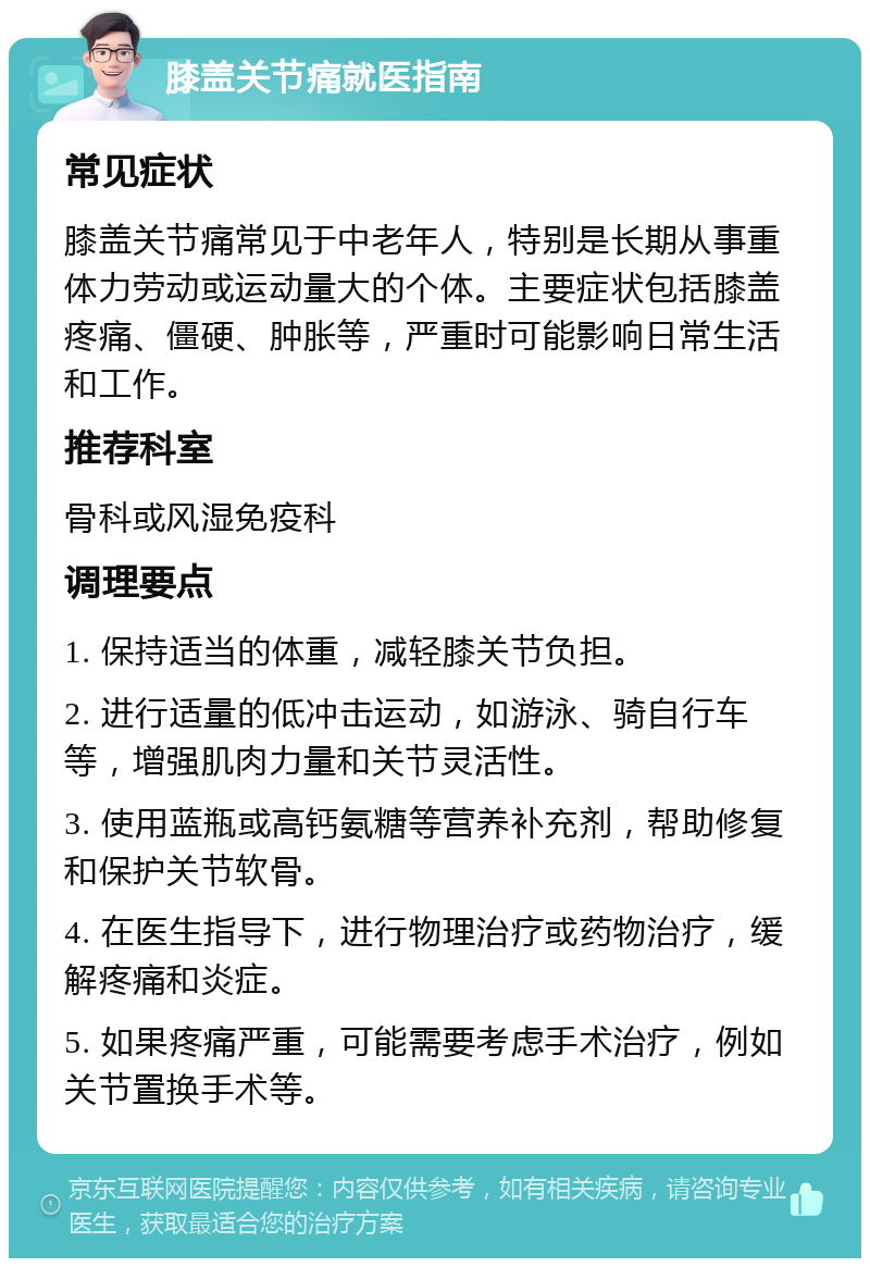 膝盖关节痛就医指南 常见症状 膝盖关节痛常见于中老年人，特别是长期从事重体力劳动或运动量大的个体。主要症状包括膝盖疼痛、僵硬、肿胀等，严重时可能影响日常生活和工作。 推荐科室 骨科或风湿免疫科 调理要点 1. 保持适当的体重，减轻膝关节负担。 2. 进行适量的低冲击运动，如游泳、骑自行车等，增强肌肉力量和关节灵活性。 3. 使用蓝瓶或高钙氨糖等营养补充剂，帮助修复和保护关节软骨。 4. 在医生指导下，进行物理治疗或药物治疗，缓解疼痛和炎症。 5. 如果疼痛严重，可能需要考虑手术治疗，例如关节置换手术等。