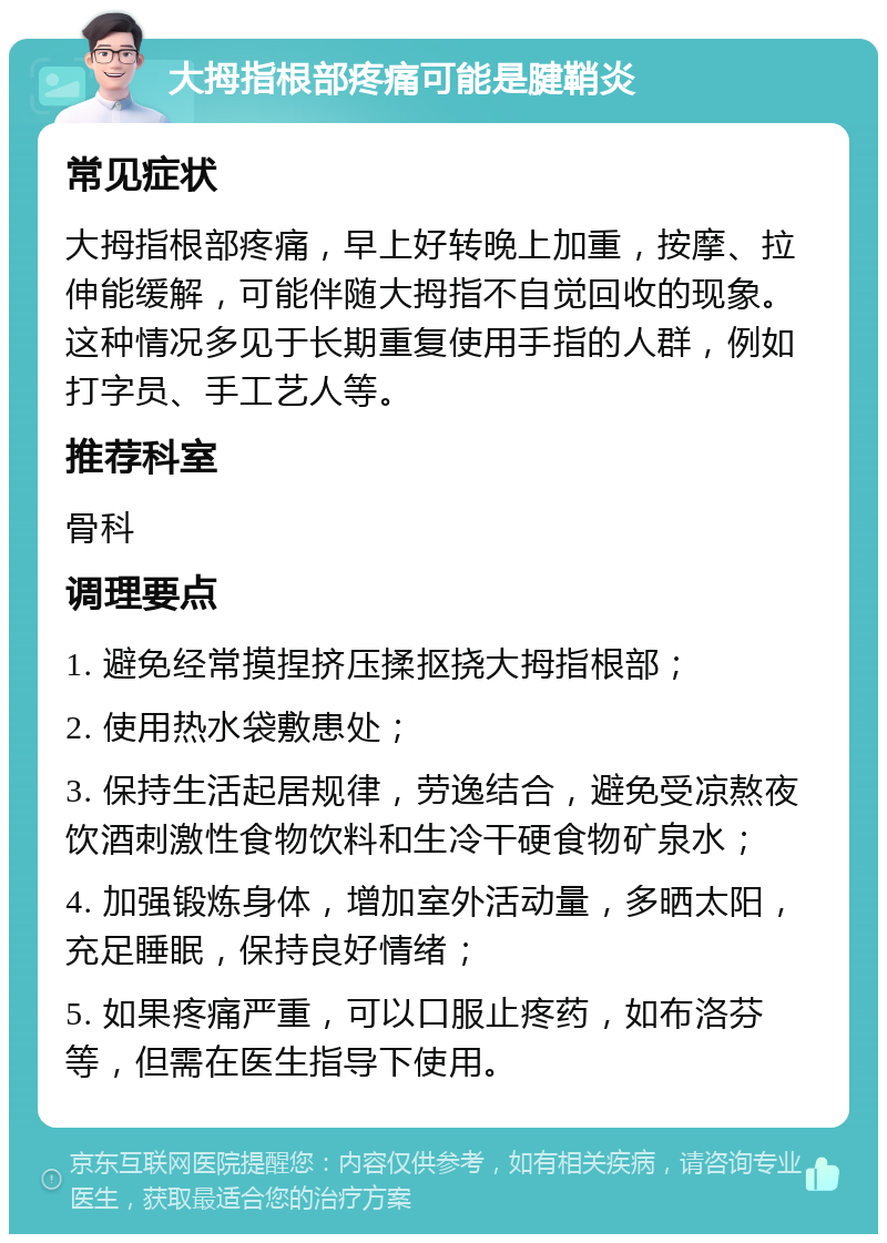 大拇指根部疼痛可能是腱鞘炎 常见症状 大拇指根部疼痛，早上好转晚上加重，按摩、拉伸能缓解，可能伴随大拇指不自觉回收的现象。这种情况多见于长期重复使用手指的人群，例如打字员、手工艺人等。 推荐科室 骨科 调理要点 1. 避免经常摸捏挤压揉抠挠大拇指根部； 2. 使用热水袋敷患处； 3. 保持生活起居规律，劳逸结合，避免受凉熬夜饮酒刺激性食物饮料和生冷干硬食物矿泉水； 4. 加强锻炼身体，增加室外活动量，多晒太阳，充足睡眠，保持良好情绪； 5. 如果疼痛严重，可以口服止疼药，如布洛芬等，但需在医生指导下使用。