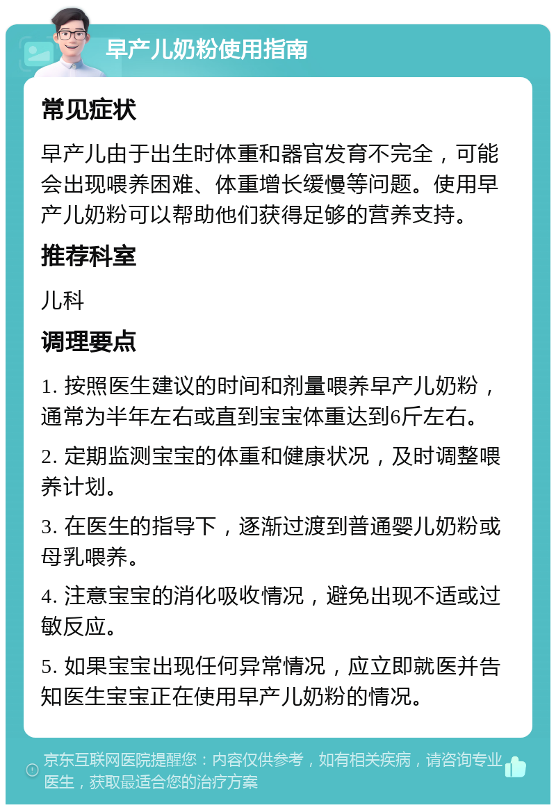 早产儿奶粉使用指南 常见症状 早产儿由于出生时体重和器官发育不完全，可能会出现喂养困难、体重增长缓慢等问题。使用早产儿奶粉可以帮助他们获得足够的营养支持。 推荐科室 儿科 调理要点 1. 按照医生建议的时间和剂量喂养早产儿奶粉，通常为半年左右或直到宝宝体重达到6斤左右。 2. 定期监测宝宝的体重和健康状况，及时调整喂养计划。 3. 在医生的指导下，逐渐过渡到普通婴儿奶粉或母乳喂养。 4. 注意宝宝的消化吸收情况，避免出现不适或过敏反应。 5. 如果宝宝出现任何异常情况，应立即就医并告知医生宝宝正在使用早产儿奶粉的情况。