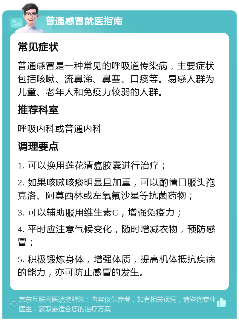 普通感冒就医指南 常见症状 普通感冒是一种常见的呼吸道传染病，主要症状包括咳嗽、流鼻涕、鼻塞、口痰等。易感人群为儿童、老年人和免疫力较弱的人群。 推荐科室 呼吸内科或普通内科 调理要点 1. 可以换用莲花清瘟胶囊进行治疗； 2. 如果咳嗽咳痰明显且加重，可以酌情口服头孢克洛、阿莫西林或左氧氟沙星等抗菌药物； 3. 可以辅助服用维生素C，增强免疫力； 4. 平时应注意气候变化，随时增减衣物，预防感冒； 5. 积极锻炼身体，增强体质，提高机体抵抗疾病的能力，亦可防止感冒的发生。