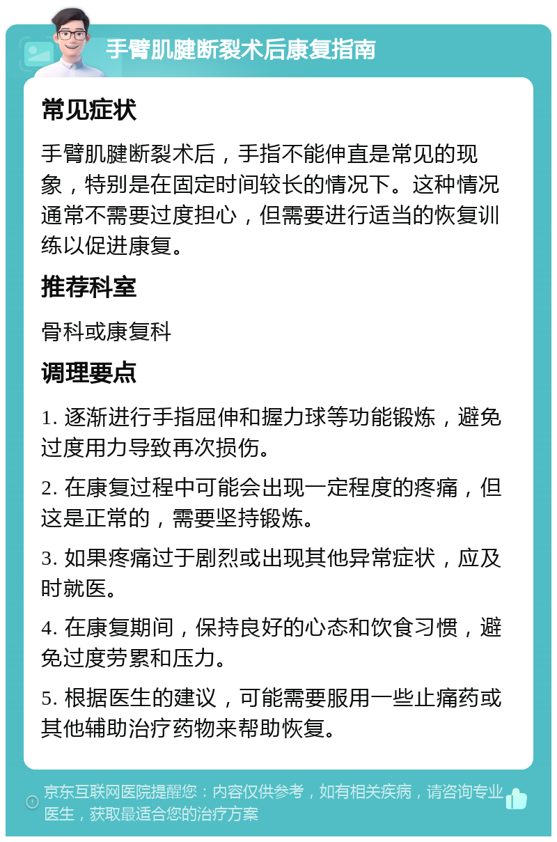 手臂肌腱断裂术后康复指南 常见症状 手臂肌腱断裂术后，手指不能伸直是常见的现象，特别是在固定时间较长的情况下。这种情况通常不需要过度担心，但需要进行适当的恢复训练以促进康复。 推荐科室 骨科或康复科 调理要点 1. 逐渐进行手指屈伸和握力球等功能锻炼，避免过度用力导致再次损伤。 2. 在康复过程中可能会出现一定程度的疼痛，但这是正常的，需要坚持锻炼。 3. 如果疼痛过于剧烈或出现其他异常症状，应及时就医。 4. 在康复期间，保持良好的心态和饮食习惯，避免过度劳累和压力。 5. 根据医生的建议，可能需要服用一些止痛药或其他辅助治疗药物来帮助恢复。