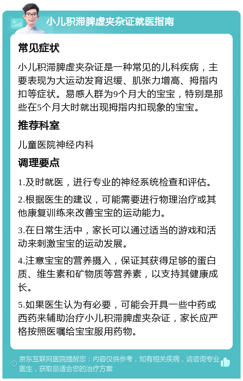 小儿积滞脾虚夹杂证就医指南 常见症状 小儿积滞脾虚夹杂证是一种常见的儿科疾病，主要表现为大运动发育迟缓、肌张力增高、拇指内扣等症状。易感人群为9个月大的宝宝，特别是那些在5个月大时就出现拇指内扣现象的宝宝。 推荐科室 儿童医院神经内科 调理要点 1.及时就医，进行专业的神经系统检查和评估。 2.根据医生的建议，可能需要进行物理治疗或其他康复训练来改善宝宝的运动能力。 3.在日常生活中，家长可以通过适当的游戏和活动来刺激宝宝的运动发展。 4.注意宝宝的营养摄入，保证其获得足够的蛋白质、维生素和矿物质等营养素，以支持其健康成长。 5.如果医生认为有必要，可能会开具一些中药或西药来辅助治疗小儿积滞脾虚夹杂证，家长应严格按照医嘱给宝宝服用药物。