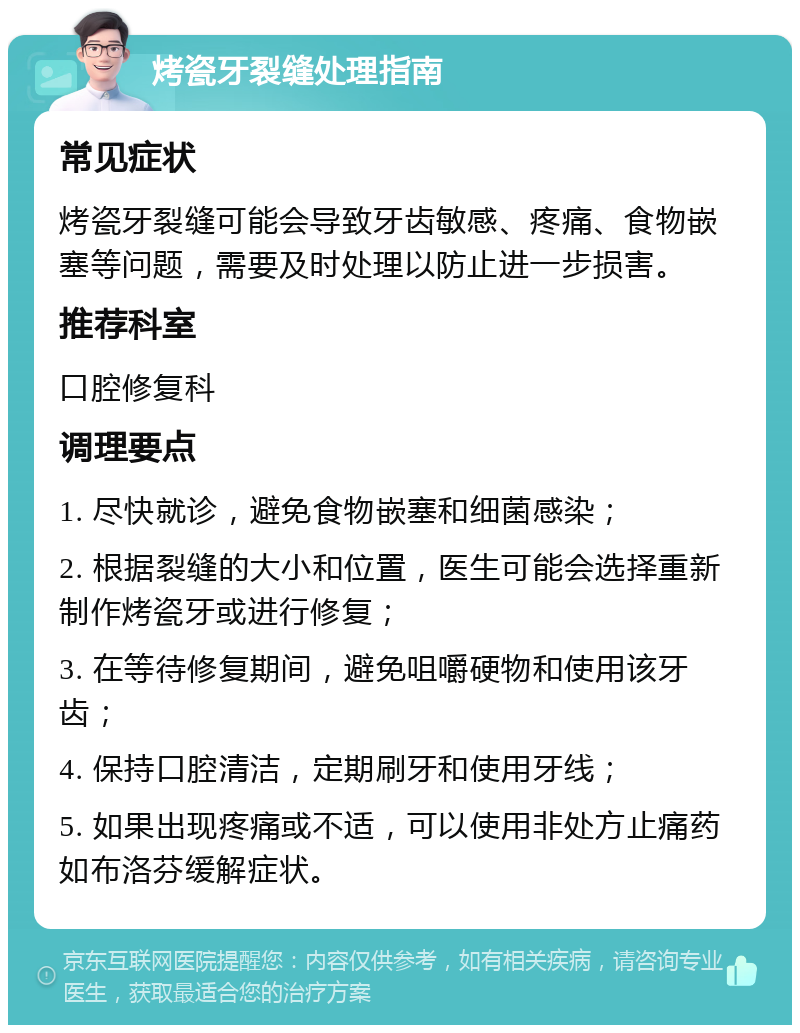 烤瓷牙裂缝处理指南 常见症状 烤瓷牙裂缝可能会导致牙齿敏感、疼痛、食物嵌塞等问题，需要及时处理以防止进一步损害。 推荐科室 口腔修复科 调理要点 1. 尽快就诊，避免食物嵌塞和细菌感染； 2. 根据裂缝的大小和位置，医生可能会选择重新制作烤瓷牙或进行修复； 3. 在等待修复期间，避免咀嚼硬物和使用该牙齿； 4. 保持口腔清洁，定期刷牙和使用牙线； 5. 如果出现疼痛或不适，可以使用非处方止痛药如布洛芬缓解症状。