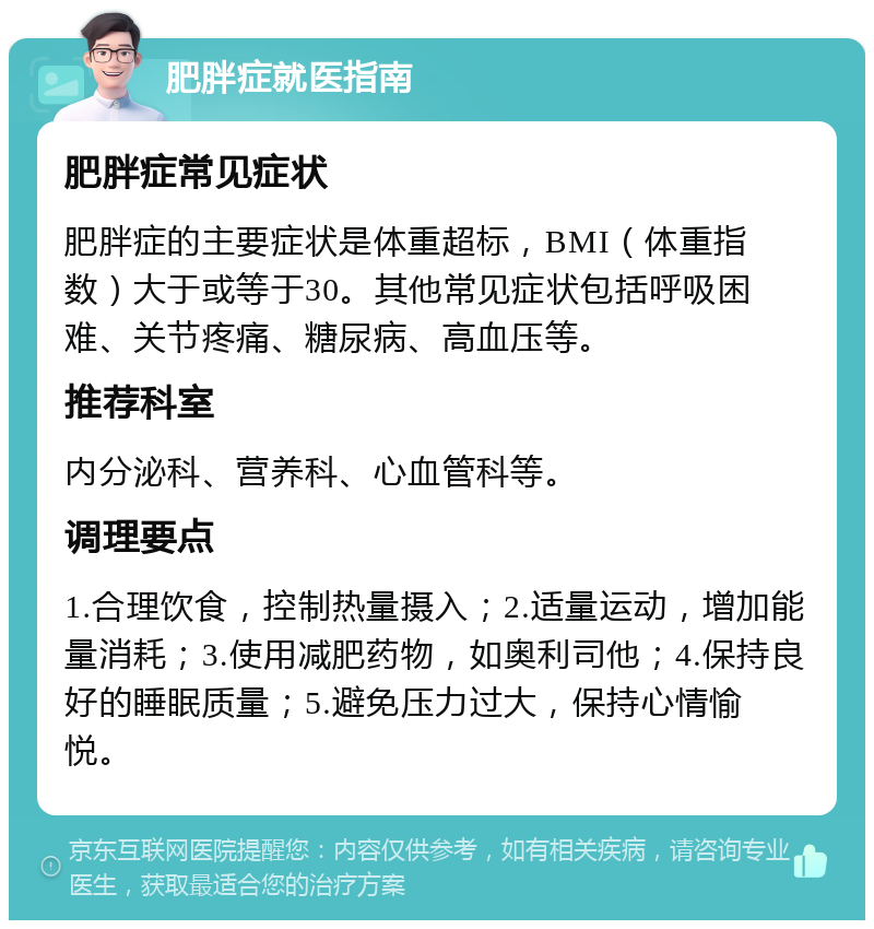 肥胖症就医指南 肥胖症常见症状 肥胖症的主要症状是体重超标，BMI（体重指数）大于或等于30。其他常见症状包括呼吸困难、关节疼痛、糖尿病、高血压等。 推荐科室 内分泌科、营养科、心血管科等。 调理要点 1.合理饮食，控制热量摄入；2.适量运动，增加能量消耗；3.使用减肥药物，如奥利司他；4.保持良好的睡眠质量；5.避免压力过大，保持心情愉悦。