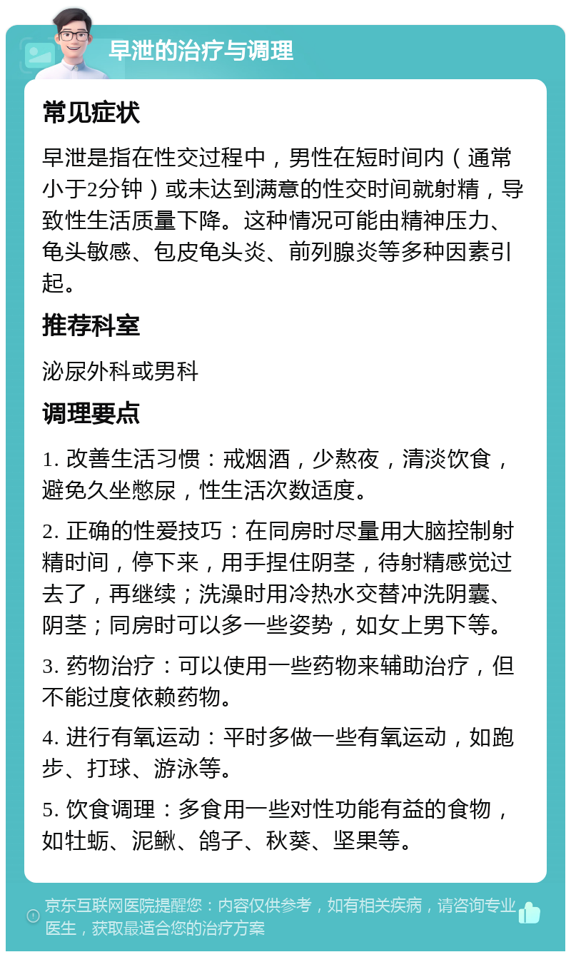 早泄的治疗与调理 常见症状 早泄是指在性交过程中，男性在短时间内（通常小于2分钟）或未达到满意的性交时间就射精，导致性生活质量下降。这种情况可能由精神压力、龟头敏感、包皮龟头炎、前列腺炎等多种因素引起。 推荐科室 泌尿外科或男科 调理要点 1. 改善生活习惯：戒烟酒，少熬夜，清淡饮食，避免久坐憋尿，性生活次数适度。 2. 正确的性爱技巧：在同房时尽量用大脑控制射精时间，停下来，用手捏住阴茎，待射精感觉过去了，再继续；洗澡时用冷热水交替冲洗阴囊、阴茎；同房时可以多一些姿势，如女上男下等。 3. 药物治疗：可以使用一些药物来辅助治疗，但不能过度依赖药物。 4. 进行有氧运动：平时多做一些有氧运动，如跑步、打球、游泳等。 5. 饮食调理：多食用一些对性功能有益的食物，如牡蛎、泥鳅、鸽子、秋葵、坚果等。