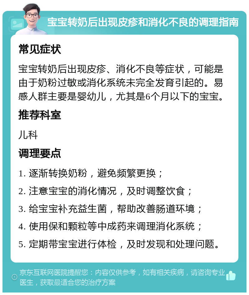 宝宝转奶后出现皮疹和消化不良的调理指南 常见症状 宝宝转奶后出现皮疹、消化不良等症状，可能是由于奶粉过敏或消化系统未完全发育引起的。易感人群主要是婴幼儿，尤其是6个月以下的宝宝。 推荐科室 儿科 调理要点 1. 逐渐转换奶粉，避免频繁更换； 2. 注意宝宝的消化情况，及时调整饮食； 3. 给宝宝补充益生菌，帮助改善肠道环境； 4. 使用保和颗粒等中成药来调理消化系统； 5. 定期带宝宝进行体检，及时发现和处理问题。