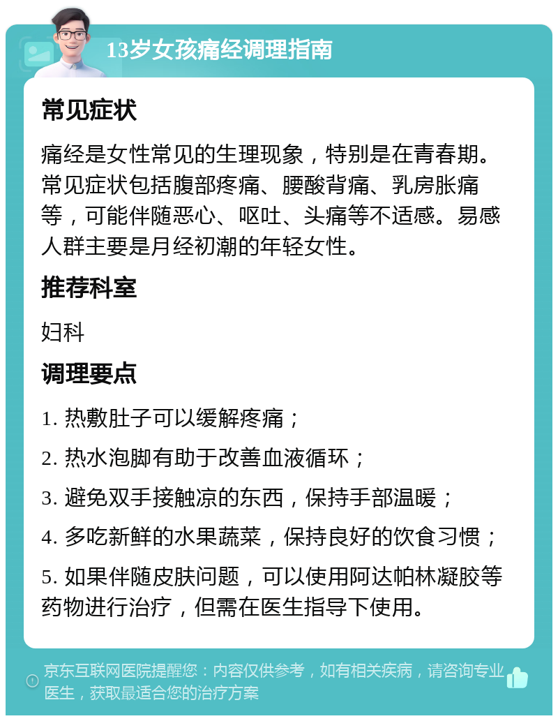 13岁女孩痛经调理指南 常见症状 痛经是女性常见的生理现象，特别是在青春期。常见症状包括腹部疼痛、腰酸背痛、乳房胀痛等，可能伴随恶心、呕吐、头痛等不适感。易感人群主要是月经初潮的年轻女性。 推荐科室 妇科 调理要点 1. 热敷肚子可以缓解疼痛； 2. 热水泡脚有助于改善血液循环； 3. 避免双手接触凉的东西，保持手部温暖； 4. 多吃新鲜的水果蔬菜，保持良好的饮食习惯； 5. 如果伴随皮肤问题，可以使用阿达帕林凝胶等药物进行治疗，但需在医生指导下使用。