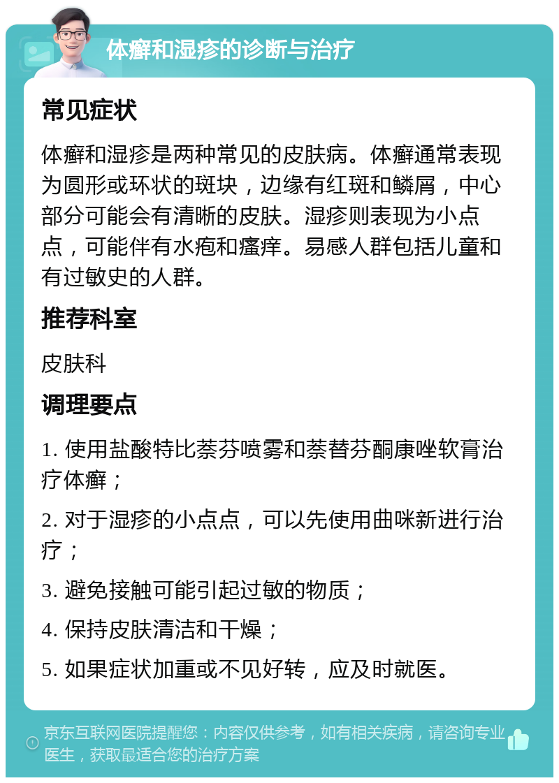 体癣和湿疹的诊断与治疗 常见症状 体癣和湿疹是两种常见的皮肤病。体癣通常表现为圆形或环状的斑块，边缘有红斑和鳞屑，中心部分可能会有清晰的皮肤。湿疹则表现为小点点，可能伴有水疱和瘙痒。易感人群包括儿童和有过敏史的人群。 推荐科室 皮肤科 调理要点 1. 使用盐酸特比萘芬喷雾和萘替芬酮康唑软膏治疗体癣； 2. 对于湿疹的小点点，可以先使用曲咪新进行治疗； 3. 避免接触可能引起过敏的物质； 4. 保持皮肤清洁和干燥； 5. 如果症状加重或不见好转，应及时就医。