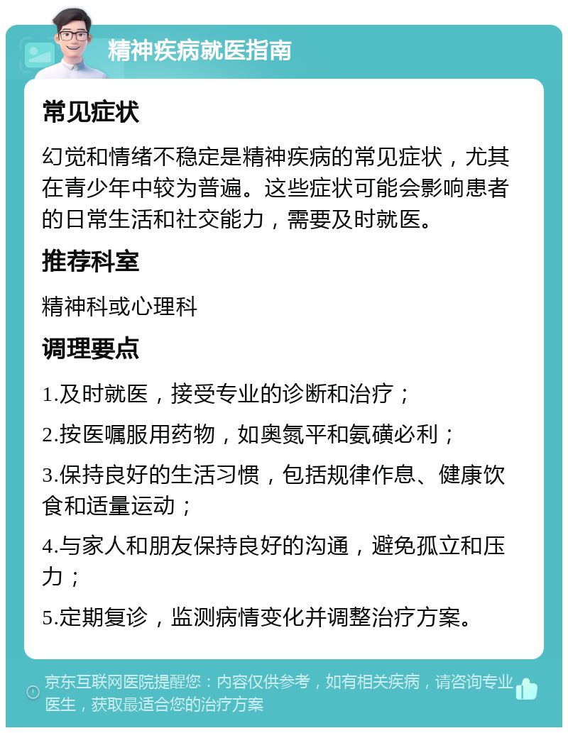 精神疾病就医指南 常见症状 幻觉和情绪不稳定是精神疾病的常见症状，尤其在青少年中较为普遍。这些症状可能会影响患者的日常生活和社交能力，需要及时就医。 推荐科室 精神科或心理科 调理要点 1.及时就医，接受专业的诊断和治疗； 2.按医嘱服用药物，如奥氮平和氨磺必利； 3.保持良好的生活习惯，包括规律作息、健康饮食和适量运动； 4.与家人和朋友保持良好的沟通，避免孤立和压力； 5.定期复诊，监测病情变化并调整治疗方案。