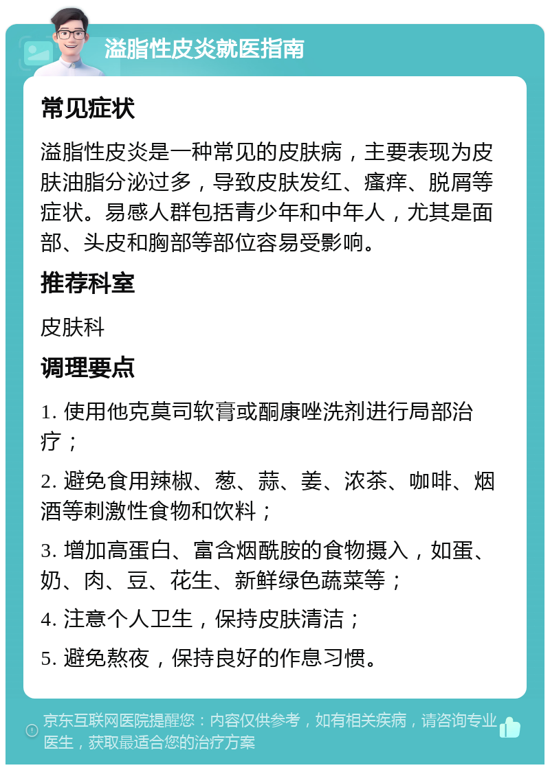 溢脂性皮炎就医指南 常见症状 溢脂性皮炎是一种常见的皮肤病，主要表现为皮肤油脂分泌过多，导致皮肤发红、瘙痒、脱屑等症状。易感人群包括青少年和中年人，尤其是面部、头皮和胸部等部位容易受影响。 推荐科室 皮肤科 调理要点 1. 使用他克莫司软膏或酮康唑洗剂进行局部治疗； 2. 避免食用辣椒、葱、蒜、姜、浓茶、咖啡、烟酒等刺激性食物和饮料； 3. 增加高蛋白、富含烟酰胺的食物摄入，如蛋、奶、肉、豆、花生、新鲜绿色蔬菜等； 4. 注意个人卫生，保持皮肤清洁； 5. 避免熬夜，保持良好的作息习惯。