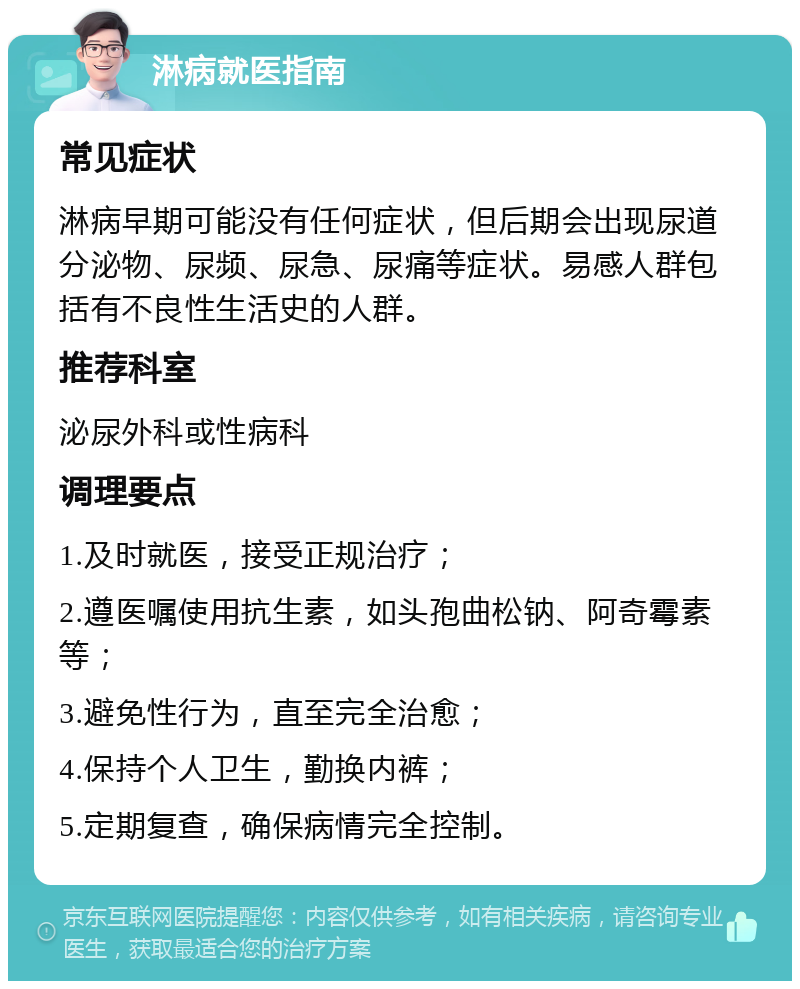 淋病就医指南 常见症状 淋病早期可能没有任何症状，但后期会出现尿道分泌物、尿频、尿急、尿痛等症状。易感人群包括有不良性生活史的人群。 推荐科室 泌尿外科或性病科 调理要点 1.及时就医，接受正规治疗； 2.遵医嘱使用抗生素，如头孢曲松钠、阿奇霉素等； 3.避免性行为，直至完全治愈； 4.保持个人卫生，勤换内裤； 5.定期复查，确保病情完全控制。