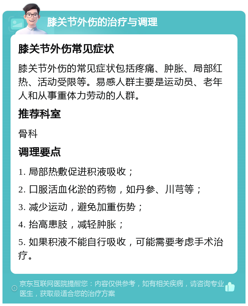 膝关节外伤的治疗与调理 膝关节外伤常见症状 膝关节外伤的常见症状包括疼痛、肿胀、局部红热、活动受限等。易感人群主要是运动员、老年人和从事重体力劳动的人群。 推荐科室 骨科 调理要点 1. 局部热敷促进积液吸收； 2. 口服活血化淤的药物，如丹参、川芎等； 3. 减少运动，避免加重伤势； 4. 抬高患肢，减轻肿胀； 5. 如果积液不能自行吸收，可能需要考虑手术治疗。