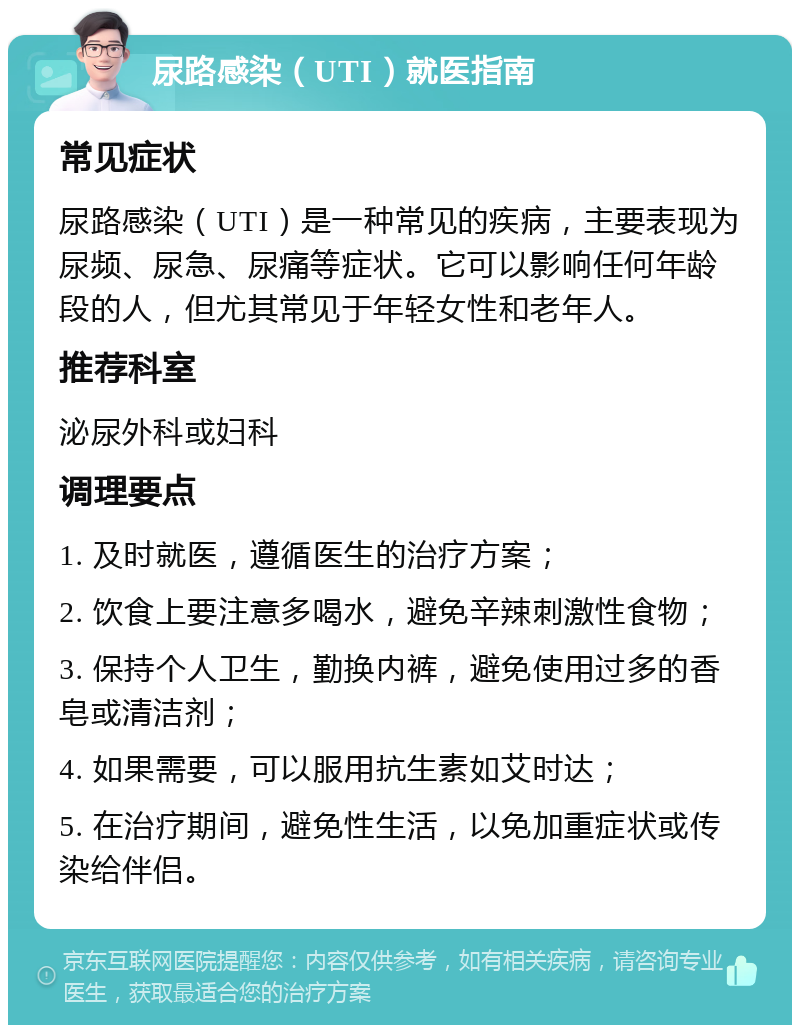 尿路感染（UTI）就医指南 常见症状 尿路感染（UTI）是一种常见的疾病，主要表现为尿频、尿急、尿痛等症状。它可以影响任何年龄段的人，但尤其常见于年轻女性和老年人。 推荐科室 泌尿外科或妇科 调理要点 1. 及时就医，遵循医生的治疗方案； 2. 饮食上要注意多喝水，避免辛辣刺激性食物； 3. 保持个人卫生，勤换内裤，避免使用过多的香皂或清洁剂； 4. 如果需要，可以服用抗生素如艾时达； 5. 在治疗期间，避免性生活，以免加重症状或传染给伴侣。