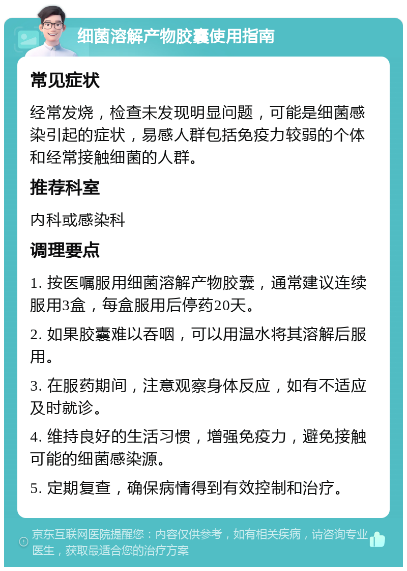 细菌溶解产物胶囊使用指南 常见症状 经常发烧，检查未发现明显问题，可能是细菌感染引起的症状，易感人群包括免疫力较弱的个体和经常接触细菌的人群。 推荐科室 内科或感染科 调理要点 1. 按医嘱服用细菌溶解产物胶囊，通常建议连续服用3盒，每盒服用后停药20天。 2. 如果胶囊难以吞咽，可以用温水将其溶解后服用。 3. 在服药期间，注意观察身体反应，如有不适应及时就诊。 4. 维持良好的生活习惯，增强免疫力，避免接触可能的细菌感染源。 5. 定期复查，确保病情得到有效控制和治疗。