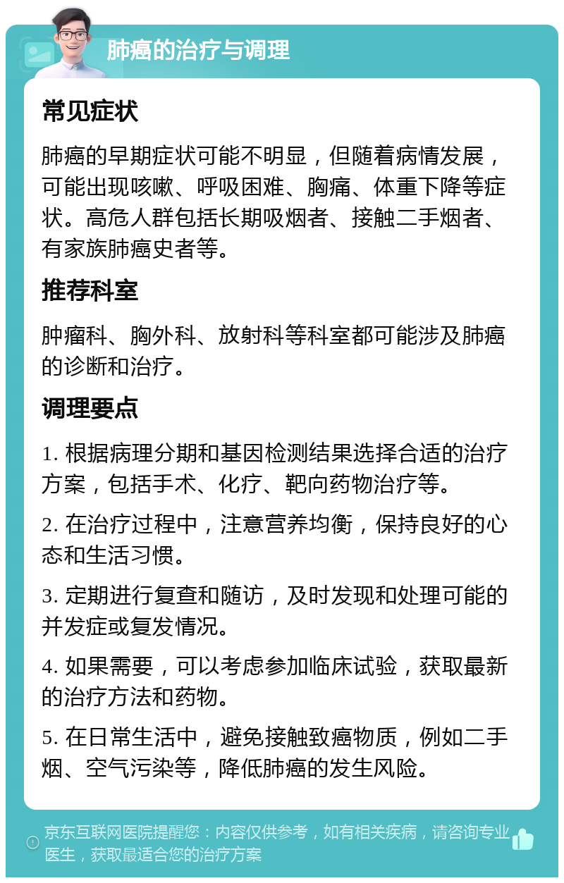 肺癌的治疗与调理 常见症状 肺癌的早期症状可能不明显，但随着病情发展，可能出现咳嗽、呼吸困难、胸痛、体重下降等症状。高危人群包括长期吸烟者、接触二手烟者、有家族肺癌史者等。 推荐科室 肿瘤科、胸外科、放射科等科室都可能涉及肺癌的诊断和治疗。 调理要点 1. 根据病理分期和基因检测结果选择合适的治疗方案，包括手术、化疗、靶向药物治疗等。 2. 在治疗过程中，注意营养均衡，保持良好的心态和生活习惯。 3. 定期进行复查和随访，及时发现和处理可能的并发症或复发情况。 4. 如果需要，可以考虑参加临床试验，获取最新的治疗方法和药物。 5. 在日常生活中，避免接触致癌物质，例如二手烟、空气污染等，降低肺癌的发生风险。