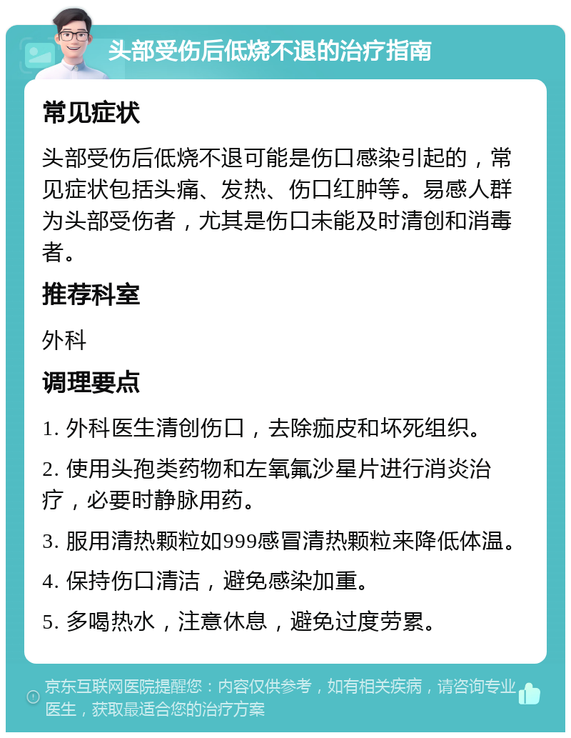 头部受伤后低烧不退的治疗指南 常见症状 头部受伤后低烧不退可能是伤口感染引起的，常见症状包括头痛、发热、伤口红肿等。易感人群为头部受伤者，尤其是伤口未能及时清创和消毒者。 推荐科室 外科 调理要点 1. 外科医生清创伤口，去除痂皮和坏死组织。 2. 使用头孢类药物和左氧氟沙星片进行消炎治疗，必要时静脉用药。 3. 服用清热颗粒如999感冒清热颗粒来降低体温。 4. 保持伤口清洁，避免感染加重。 5. 多喝热水，注意休息，避免过度劳累。