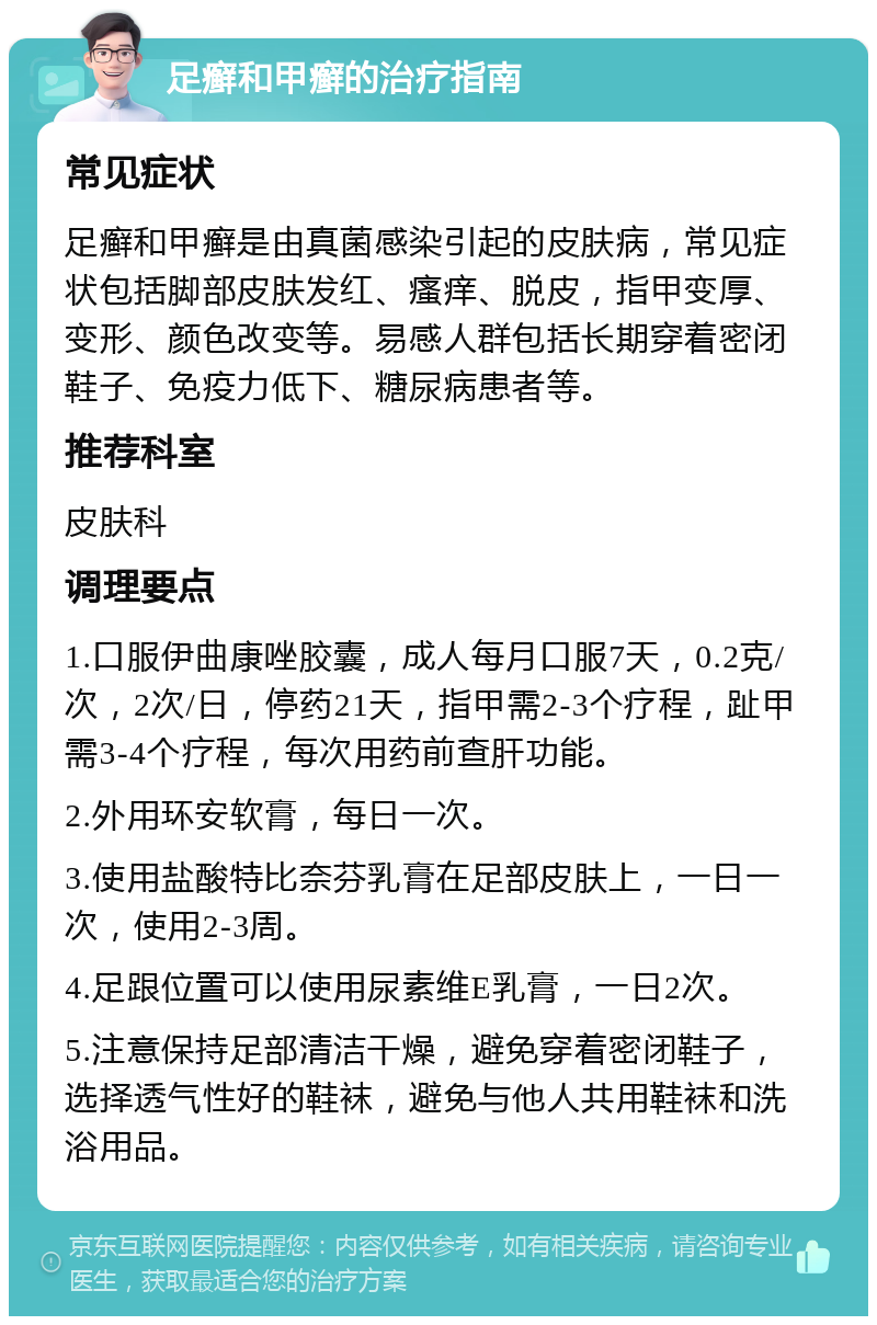 足癣和甲癣的治疗指南 常见症状 足癣和甲癣是由真菌感染引起的皮肤病，常见症状包括脚部皮肤发红、瘙痒、脱皮，指甲变厚、变形、颜色改变等。易感人群包括长期穿着密闭鞋子、免疫力低下、糖尿病患者等。 推荐科室 皮肤科 调理要点 1.口服伊曲康唑胶囊，成人每月口服7天，0.2克/次，2次/日，停药21天，指甲需2-3个疗程，趾甲需3-4个疗程，每次用药前查肝功能。 2.外用环安软膏，每日一次。 3.使用盐酸特比奈芬乳膏在足部皮肤上，一日一次，使用2-3周。 4.足跟位置可以使用尿素维E乳膏，一日2次。 5.注意保持足部清洁干燥，避免穿着密闭鞋子，选择透气性好的鞋袜，避免与他人共用鞋袜和洗浴用品。