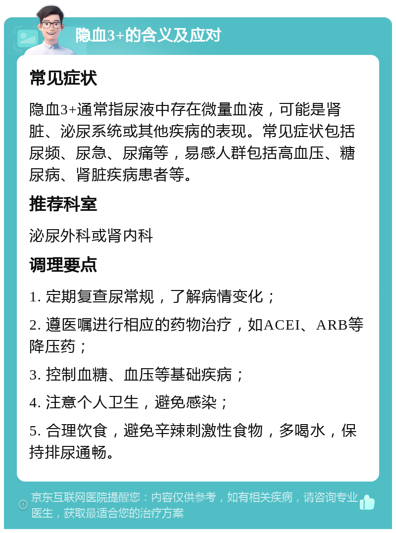 隐血3+的含义及应对 常见症状 隐血3+通常指尿液中存在微量血液，可能是肾脏、泌尿系统或其他疾病的表现。常见症状包括尿频、尿急、尿痛等，易感人群包括高血压、糖尿病、肾脏疾病患者等。 推荐科室 泌尿外科或肾内科 调理要点 1. 定期复查尿常规，了解病情变化； 2. 遵医嘱进行相应的药物治疗，如ACEI、ARB等降压药； 3. 控制血糖、血压等基础疾病； 4. 注意个人卫生，避免感染； 5. 合理饮食，避免辛辣刺激性食物，多喝水，保持排尿通畅。