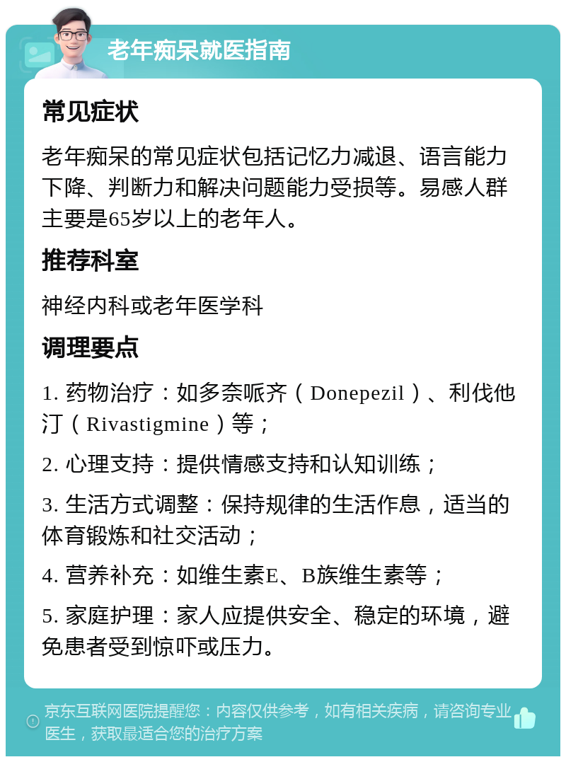 老年痴呆就医指南 常见症状 老年痴呆的常见症状包括记忆力减退、语言能力下降、判断力和解决问题能力受损等。易感人群主要是65岁以上的老年人。 推荐科室 神经内科或老年医学科 调理要点 1. 药物治疗：如多奈哌齐（Donepezil）、利伐他汀（Rivastigmine）等； 2. 心理支持：提供情感支持和认知训练； 3. 生活方式调整：保持规律的生活作息，适当的体育锻炼和社交活动； 4. 营养补充：如维生素E、B族维生素等； 5. 家庭护理：家人应提供安全、稳定的环境，避免患者受到惊吓或压力。