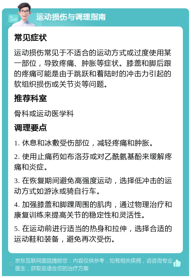 运动损伤与调理指南 常见症状 运动损伤常见于不适合的运动方式或过度使用某一部位，导致疼痛、肿胀等症状。膝盖和脚后跟的疼痛可能是由于跳跃和着陆时的冲击力引起的软组织损伤或关节炎等问题。 推荐科室 骨科或运动医学科 调理要点 1. 休息和冰敷受伤部位，减轻疼痛和肿胀。 2. 使用止痛药如布洛芬或对乙酰氨基酚来缓解疼痛和炎症。 3. 在恢复期间避免高强度运动，选择低冲击的运动方式如游泳或骑自行车。 4. 加强膝盖和脚踝周围的肌肉，通过物理治疗和康复训练来提高关节的稳定性和灵活性。 5. 在运动前进行适当的热身和拉伸，选择合适的运动鞋和装备，避免再次受伤。